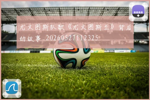 尤文图斯队歌《尤文图斯兰》背后的故事_20260527112325