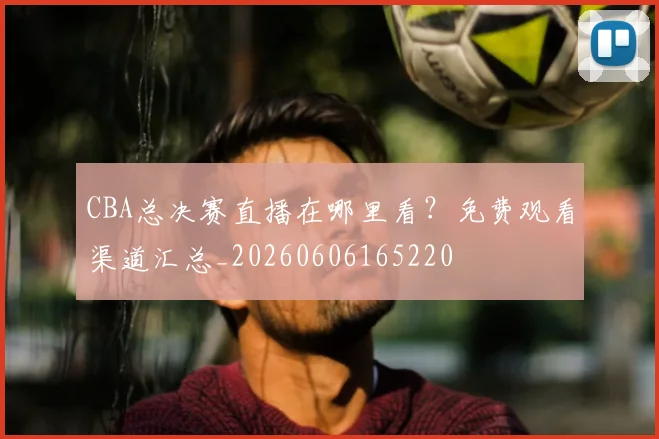 CBA总决赛直播在哪里看？免费观看渠道汇总_20260606165220