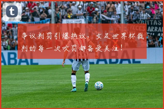 争议判罚引爆热议，女足世界杯裁判的每一次吹罚都备受关注！