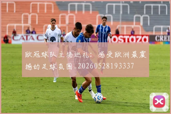 欧冠球队主场巡礼：感受欧洲最震撼的足球氛围_20260528193337